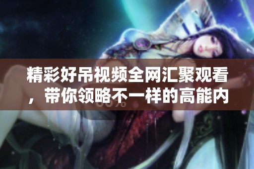 精彩好吊视频全网汇聚观看，带你领略不一样的高能内容体验