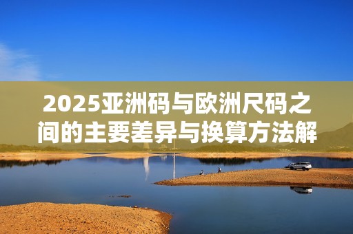 2025亚洲码与欧洲尺码之间的主要差异与换算方法解析