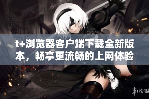 t+浏览器客户端下载全新版本，畅享更流畅的上网体验