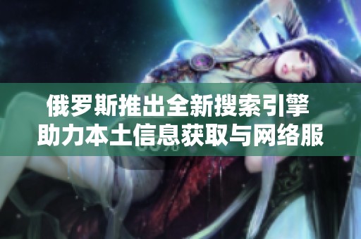 俄罗斯推出全新搜索引擎 助力本土信息获取与网络服务发展