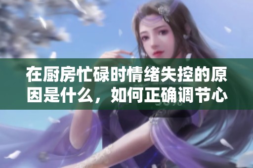 在厨房忙碌时情绪失控的原因是什么，如何正确调节心态