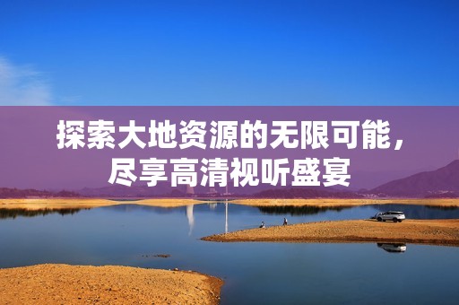 探索大地资源的无限可能，尽享高清视听盛宴