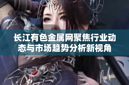长江有色金属网聚焦行业动态与市场趋势分析新视角