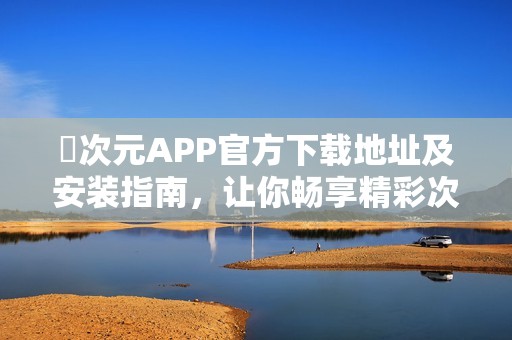 囧次元APP官方下载地址及安装指南，让你畅享精彩次元世界