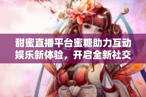 甜蜜直播平台蜜糖助力互动娱乐新体验，开启全新社交盛宴