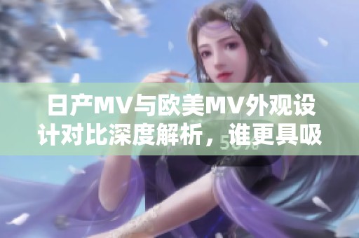 日产MV与欧美MV外观设计对比深度解析，谁更具吸引力
