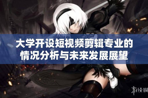 大学开设短视频剪辑专业的情况分析与未来发展展望