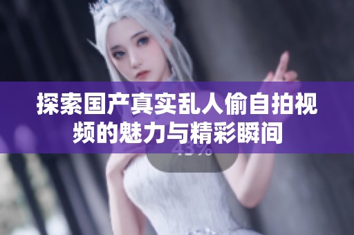 探索国产真实乱人偷自拍视频的魅力与精彩瞬间
