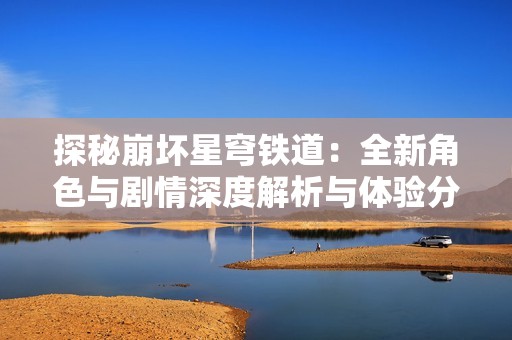 探秘崩坏星穹铁道：全新角色与剧情深度解析与体验分享