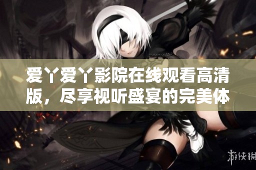 爱丫爱丫影院在线观看高清版，尽享视听盛宴的完美体验
