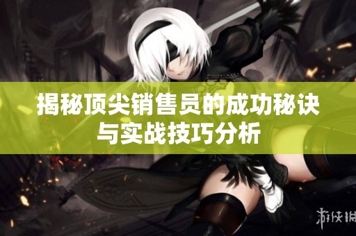 揭秘顶尖销售员的成功秘诀与实战技巧分析