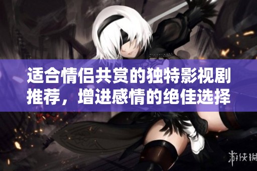 适合情侣共赏的独特影视剧推荐，增进感情的绝佳选择