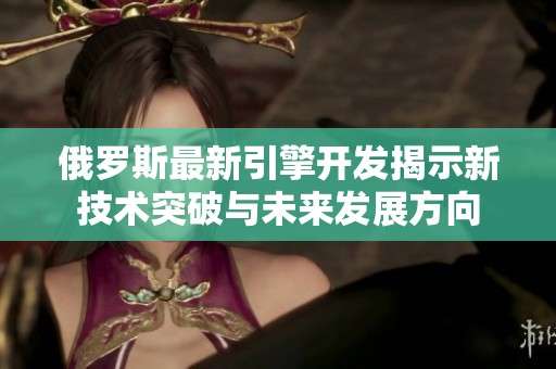 俄罗斯最新引擎开发揭示新技术突破与未来发展方向