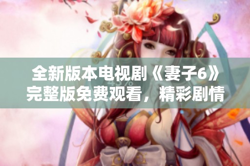 全新版本电视剧《妻子6》完整版免费观看，精彩剧情不容错过