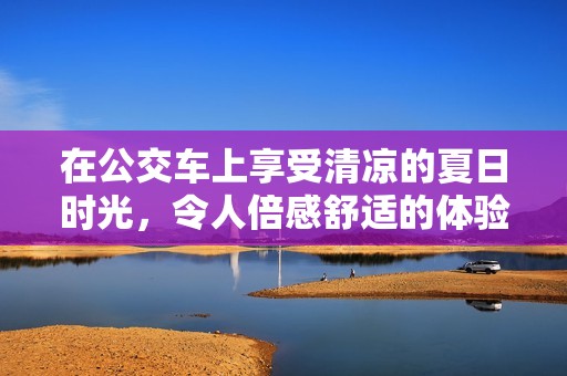 在公交车上享受清凉的夏日时光，令人倍感舒适的体验视频
