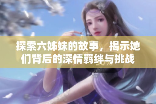 探索六姊妹的故事，揭示她们背后的深情羁绊与挑战