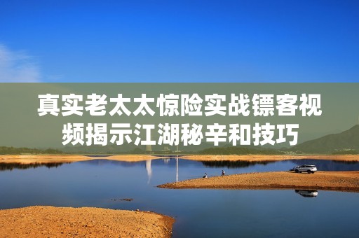 真实老太太惊险实战镖客视频揭示江湖秘辛和技巧
