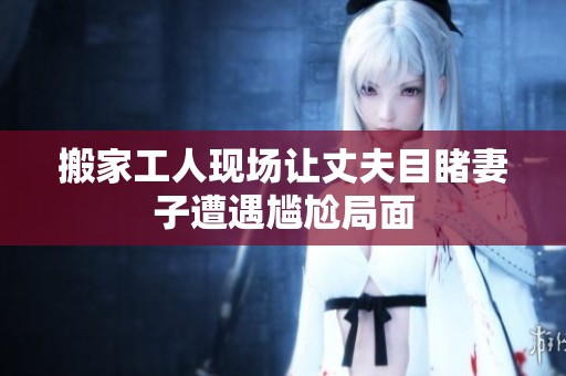 搬家工人现场让丈夫目睹妻子遭遇尴尬局面