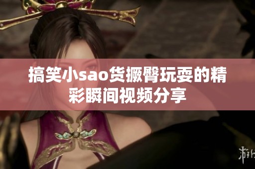 搞笑小sao货撅臀玩耍的精彩瞬间视频分享