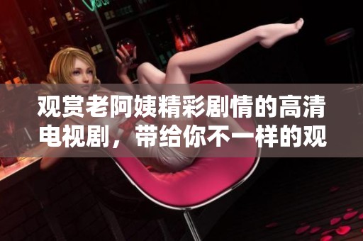 观赏老阿姨精彩剧情的高清电视剧，带给你不一样的观感体验