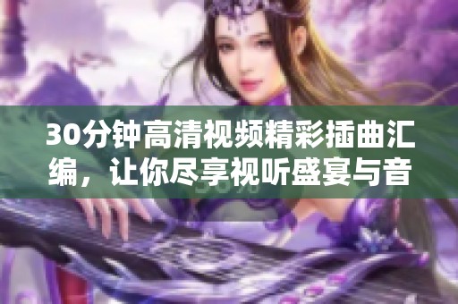 30分钟高清视频精彩插曲汇编，让你尽享视听盛宴与音乐魅力