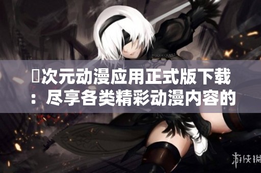 囧次元动漫应用正式版下载：尽享各类精彩动漫内容的最佳选择