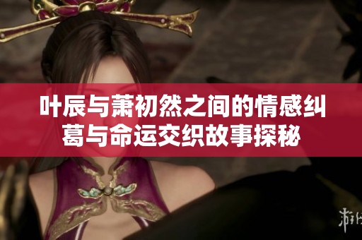 叶辰与萧初然之间的情感纠葛与命运交织故事探秘