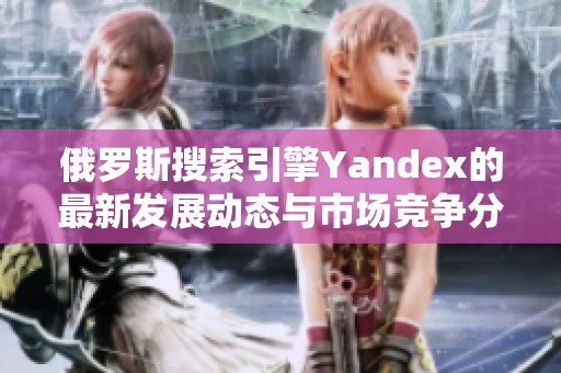 俄罗斯搜索引擎Yandex的最新发展动态与市场竞争分析