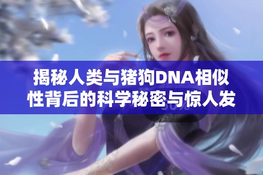 揭秘人类与猪狗DNA相似性背后的科学秘密与惊人发现