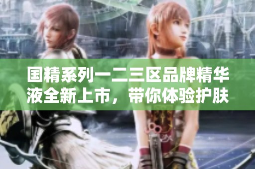 国精系列一二三区品牌精华液全新上市，带你体验护肤新魅力
