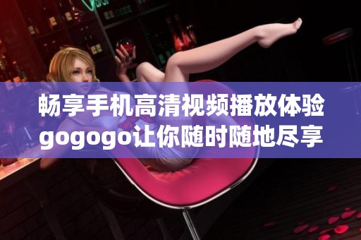 畅享手机高清视频播放体验gogogo让你随时随地尽享精彩内容
