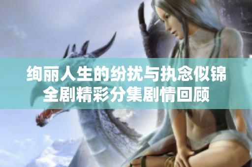 绚丽人生的纷扰与执念似锦全剧精彩分集剧情回顾