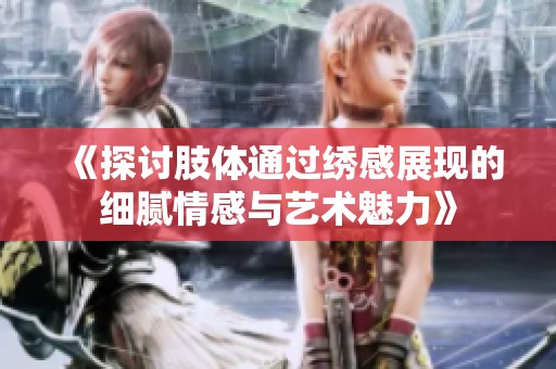 《探讨肢体通过绣感展现的细腻情感与艺术魅力》