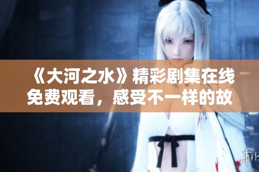 《大河之水》精彩剧集在线免费观看，感受不一样的故事魅力