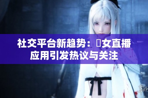 社交平台新趋势：祼女直播应用引发热议与关注