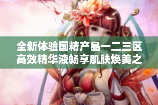 全新体验国精产品一二三区高效精华液畅享肌肤焕美之旅