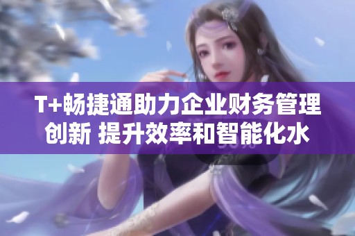 T+畅捷通助力企业财务管理创新 提升效率和智能化水平