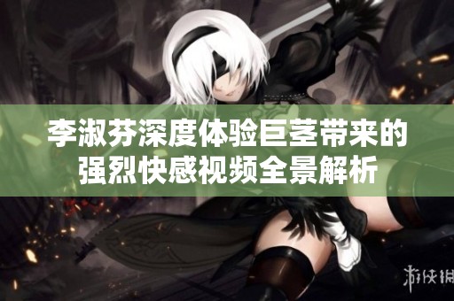 李淑芬深度体验巨茎带来的强烈快感视频全景解析