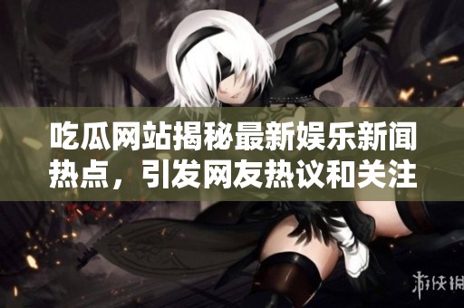 吃瓜网站揭秘最新娱乐新闻热点，引发网友热议和关注动态