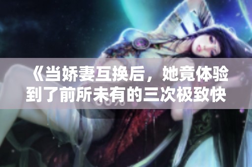 《当娇妻互换后，她竟体验到了前所未有的三次极致快感》