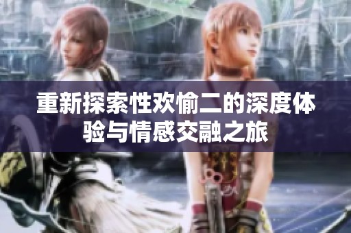 重新探索性欢愉二的深度体验与情感交融之旅