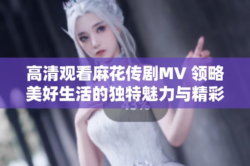 高清观看麻花传剧MV 领略美好生活的独特魅力与精彩瞬间