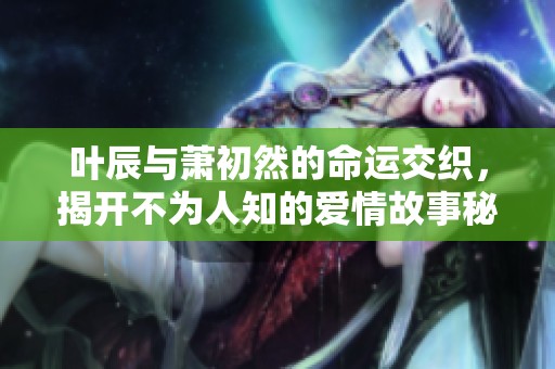 叶辰与萧初然的命运交织，揭开不为人知的爱情故事秘辛