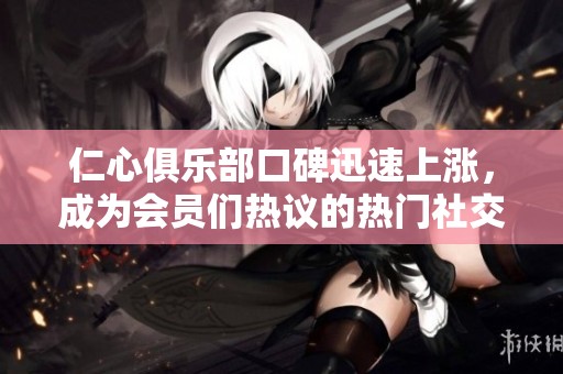 仁心俱乐部口碑迅速上涨，成为会员们热议的热门社交平台