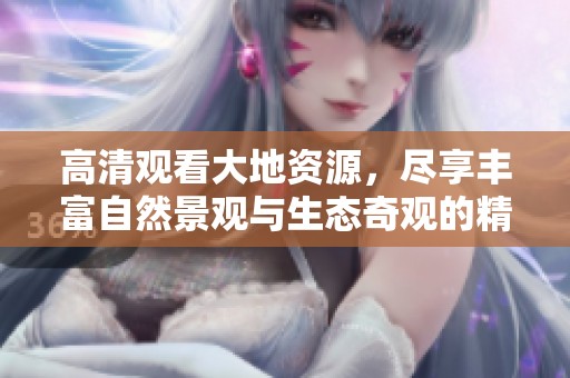 高清观看大地资源，尽享丰富自然景观与生态奇观的精彩体验