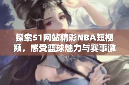 探索51网站精彩NBA短视频，感受篮球魅力与赛事激情的完美结合