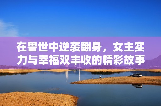 在兽世中逆袭翻身，女主实力与幸福双丰收的精彩故事