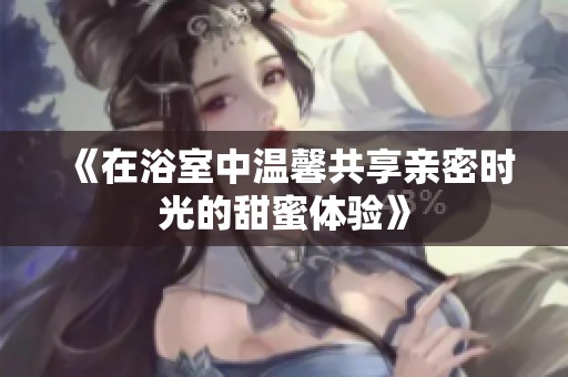 《在浴室中温馨共享亲密时光的甜蜜体验》