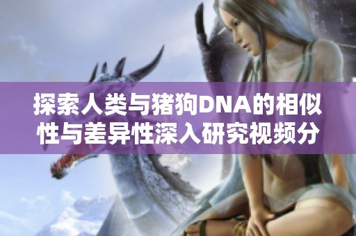 探索人类与猪狗DNA的相似性与差异性深入研究视频分享