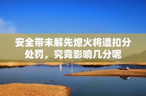 安全带未解先熄火将遭扣分处罚，究竟影响几分呢